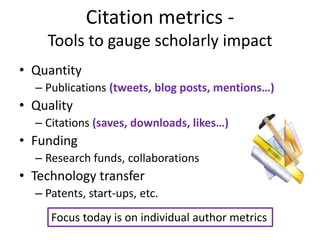 Citation metrics -
    Tools to gauge scholarly impact
• Quantity
  – Publications (tweets, blog posts, mentions…)
• Quality
  – Citations (saves, downloads, likes…)
• Funding
  – Research funds, collaborations
• Technology transfer
  – Patents, start-ups, etc.
     Focus today is on individual author metrics
 