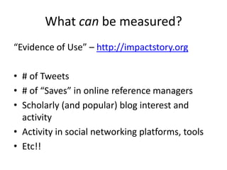 What can be measured?
“Evidence of Use” – http://impactstory.org

• # of Tweets
• # of “Saves” in online reference managers
• Scholarly (and popular) blog interest and
  activity
• Activity in social networking platforms, tools
• Etc!!
 