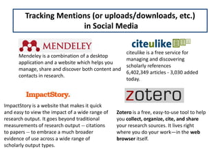 Tracking Mentions (or uploads/downloads, etc.)
                        in Social Media


                                                  citeulike is a free service for
      Mendeley is a combination of a desktop
                                                  managing and discovering
      application and a website which helps you
                                                  scholarly references
      manage, share and discover both content and
                                                  6,402,349 articles - 3,030 added
      contacts in research.
                                                  today.



ImpactStory is a website that makes it quick
and easy to view the impact of a wide range of   Zotero is a free, easy-to-use tool to help
research output. It goes beyond traditional      you collect, organize, cite, and share
measurements of research output -- citations     your research sources. It lives right
to papers -- to embrace a much broader           where you do your work—in the web
evidence of use across a wide range of           browser itself.
scholarly output types.
 