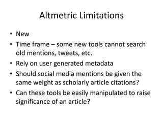 Altmetric Limitations
• New
• Time frame – some new tools cannot search
  old mentions, tweets, etc.
• Rely on user generated metadata
• Should social media mentions be given the
  same weight as scholarly article citations?
• Can these tools be easily manipulated to raise
  significance of an article?
 