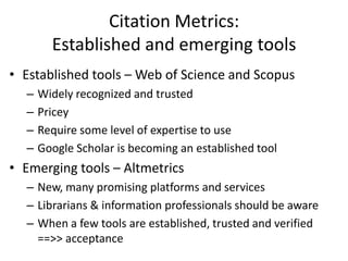 Citation Metrics:
        Established and emerging tools
• Established tools – Web of Science and Scopus
  –   Widely recognized and trusted
  –   Pricey
  –   Require some level of expertise to use
  –   Google Scholar is becoming an established tool
• Emerging tools – Altmetrics
  – New, many promising platforms and services
  – Librarians & information professionals should be aware
  – When a few tools are established, trusted and verified
    ==>> acceptance
 