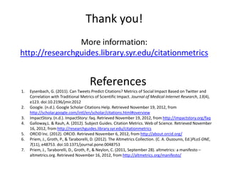 Thank you!
                More information:
http://researchguides.library.syr.edu/citationmetrics


                                       References
1.   Eysenbach, G. (2011). Can Tweets Predict Citations? Metrics of Social Impact Based on Twitter and
     Correlation with Traditional Metrics of Scientific Impact. Journal of Medical Internet Research, 13(4),
     e123. doi:10.2196/jmir.2012
2.   Google. (n.d.). Google Scholar Citations Help. Retrieved November 19, 2012, from
     http://scholar.google.com/intl/en/scholar/citations.html#overview
3.   ImpactStory. (n.d.). ImpactStory: faq. Retrieved November 19, 2012, from http://impactstory.org/faq
4.   Galloway,L. & Rauh, A. (2012). Subject Guides. Citation Metrics. Web of Science. Retrieved November
     16, 2012, from http://researchguides.library.syr.edu/citationmetrics
5.   ORCID Inc. (2012). ORCID. Retrieved November 6, 2012, from http://about.orcid.org/
6.   Priem, J., Groth, P., & Taraborelli, D. (2012). The Altmetrics Collection. (C. A. Ouzounis, Ed.)PLoS ONE,
     7(11), e48753. doi:10.1371/journal.pone.0048753
7.   Priem, J., Taraborelli, D., Groth, P., & Neylon, C. (2011, September 28). altmetrics: a manifesto –
     altmetrics.org. Retrieved November 16, 2012, from http://altmetrics.org/manifesto/
 