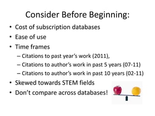 Consider Before Beginning:
• Cost of subscription databases
• Ease of use
• Time frames
  – Citations to past year’s work (2011),
  – Citations to author’s work in past 5 years (07-11)
  – Citations to author’s work in past 10 years (02-11)
• Skewed towards STEM fields
• Don’t compare across databases!
 