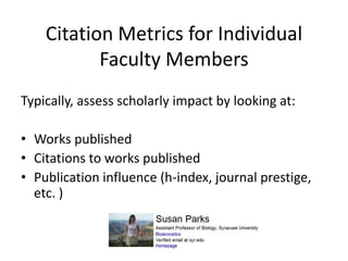 Citation Metrics for Individual
           Faculty Members
Typically, assess scholarly impact by looking at:

• Works published
• Citations to works published
• Publication influence (h-index, journal prestige,
  etc. )
 