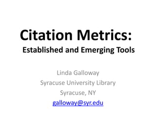 Citation Metrics:
Established and Emerging Tools

         Linda Galloway
    Syracuse University Library
           Syracuse, NY
        galloway@syr.edu
 