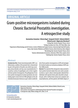 HELLENIC UROLOGY
VOLUME 30 | ISSUE 4
35
Gram-positive microorganisms isolated during Chronic Bacterial Prostatitis investigation.
A retrospective study, p. 35-49
ORIGINAL ARTICLE
Gram-positive microorganisms isolated during
Chronic Bacterial Prostatitis investigation.
A retrospective study
Konstantinos Stamatiou1
,Vittorio Magri2
, Gianpaolo Perletti3
, Nektaria Rekleiti4
,
Richard Lacroix5
, Hippocrates Moschouris6
1
Urology Dpt,Tzaneion Hospital, Piraeus, Greece
2
Urology Secondary Care Clinic, ASST-Nord, Milan, Italy
3
Department of Biotechnology and Life Sciences, Section of Medical and Surgical Sciences, Università degli Studi dell'Insubria,
Varese, Italy. Faculty of Medicine and Medical Sciences, Ghent University, Ghent, Belgium
4
Microbiology Dpt,Tzaneion Hospital, Piraeus, Greece
5
Business Administration & Economics, University ofWest Attica, Egaleo, Greece
6
Radiology Dpt,Tzaneion Hospital, Piraeus, Greece
Introduction/Aim: Chronic bacterial prostatitis (CBP) is an
inflammatory condition of the prostate that is characterized
by pain in the genital or the pelvic area which may accom-
pany urinary disorders and may cause sexual dysfunction. It
caused by a variety of uropathogens such as Gram-negative
andGram-positivemicroorganisms.Thepathogenicityofmost
Gram-positivemicroorganismshasbeenquestioned,sincemost
leading experts restrict the list of CBP pathogens to the sole
EnterobacteriaceaeplusEnterococcusspp.Inordertoclarifythe
role of Gram-positive microorganisms on CBP and investigate
thetreatmentoptionswereviewedourdatabaseofCBPcases
from 2008 onwards.	
Material:Thematerialofthisretrospectivestudyconsistedin
Gram-positive bacterial isolates from urine and/or prostatic
secretions or sperm cultures (total ejaculate) obtained from
individuals with reported chronic pelvic discomfort and gen-
ital pain, with or without lower urinary tract symptoms and
sexual dysfunction, and from patients with febrile relapses of
Abstract
Correspondingauthor:
Dr.KonstantinosStamatiou
E-mail:stamatiouk@gmail.com
Konstantinos Stamatiou,Vittorio Magri, Gianpaolo Perletti, Nektaria Rekleiti, Richard Lacroix,
Hippocrates Moschouris
Gram-positive microorganisms isolated during Chronic Bacterial Prostatitis investigation.
A retrospective study. HellenicUrology2019, 30(4): 35-49
 