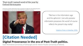[Citation Needed]
Digital Provenance in the era of Post-Truth politics.
Ewan McAndrew (University of Edinburgh) and Dr. Martin Poulter (University of Oxford).
“We live in the information age
and the aphorism ‘one who possess
information possesses the world’ of course
reflects the present-day reality.”
Vladimir Putin in Interfax, 2016.
 