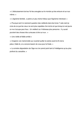 -« L’éblouissement de leur foi les aveugles sur le monde qui les entoure et sur eux
même. »
-« L’égoïsme familial , a peine un peu moins hideux que l’égoïsme individuel. »
-« Pourquoi est il si rarement question des vieillards dans les livres ? cela vient je
crois de ce que les vieux ne sont plus capables d’en écrire et que lorsqu’on est jeune
on ne s’occupe pas d’eux . Un vieillard ca n’intéresse plus personne . Il y aurait
pourtant des choses très curieuses à dire sur eux . »
-« Une vieille et fidèle amitié »
-« Imaginer une marionnette qui voudrait quitter la scène avant la fin de la
pièce ;Halte là, on a encore besoin de vous pour le finale. »
-« La sinistre dégradation de l’âge ne s’en prend point tant à l’intelligence qu’au plus
profond du caractère. »
 