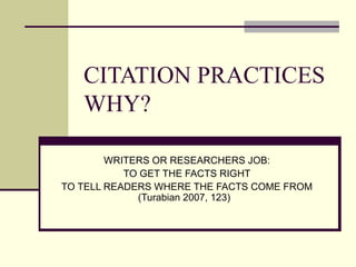 CITATION PRACTICES WHY? WRITERS OR RESEARCHERS JOB: TO GET THE FACTS RIGHT TO TELL READERS WHERE THE FACTS C O ME FROM (Turabian 2007, 123)   