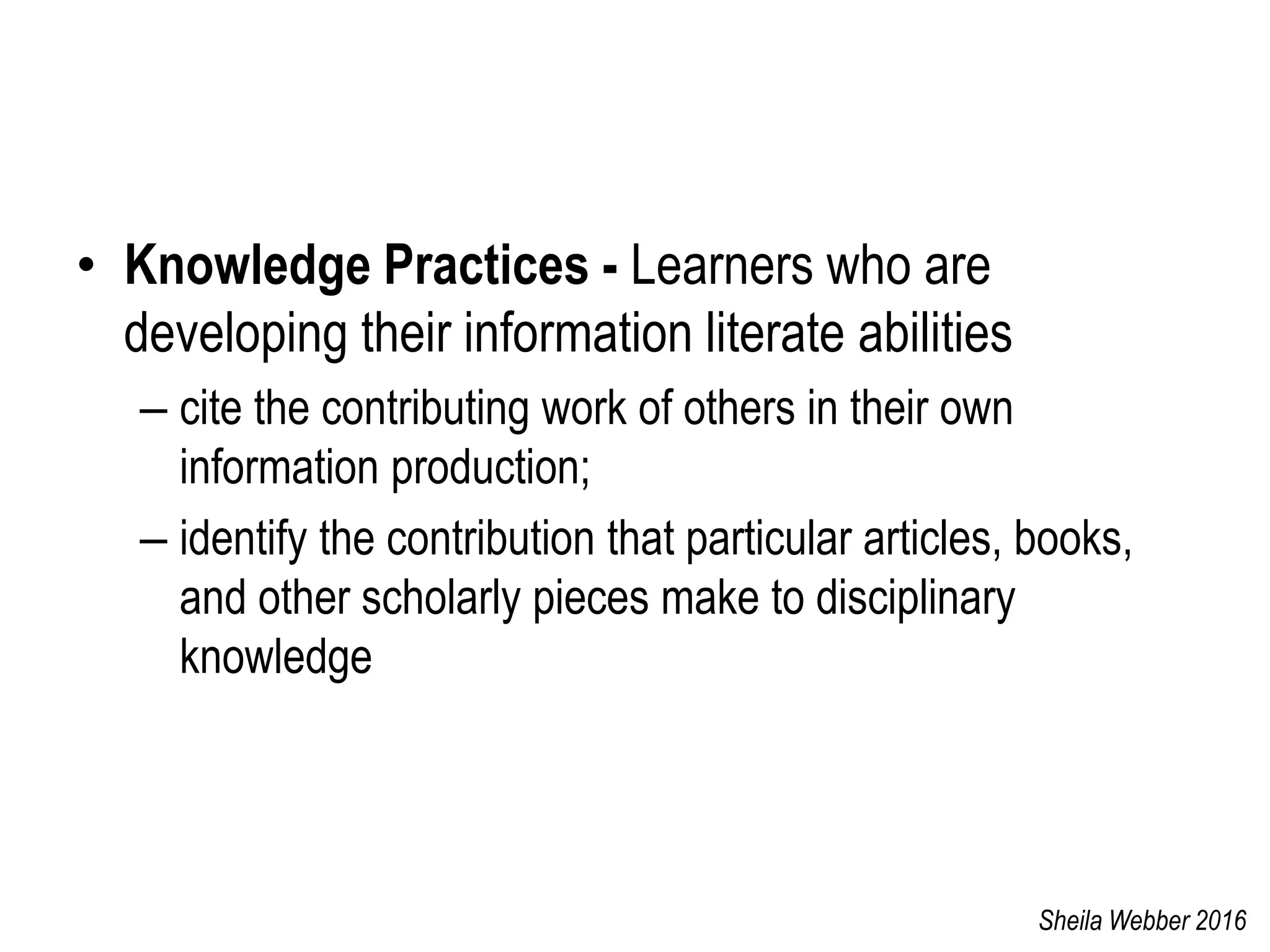• Knowledge Practices - Learners who are
developing their information literate abilities
– cite the contributing work of others in their own
information production;
– identify the contribution that particular articles, books,
and other scholarly pieces make to disciplinary
knowledge
Sheila Webber 2016
 