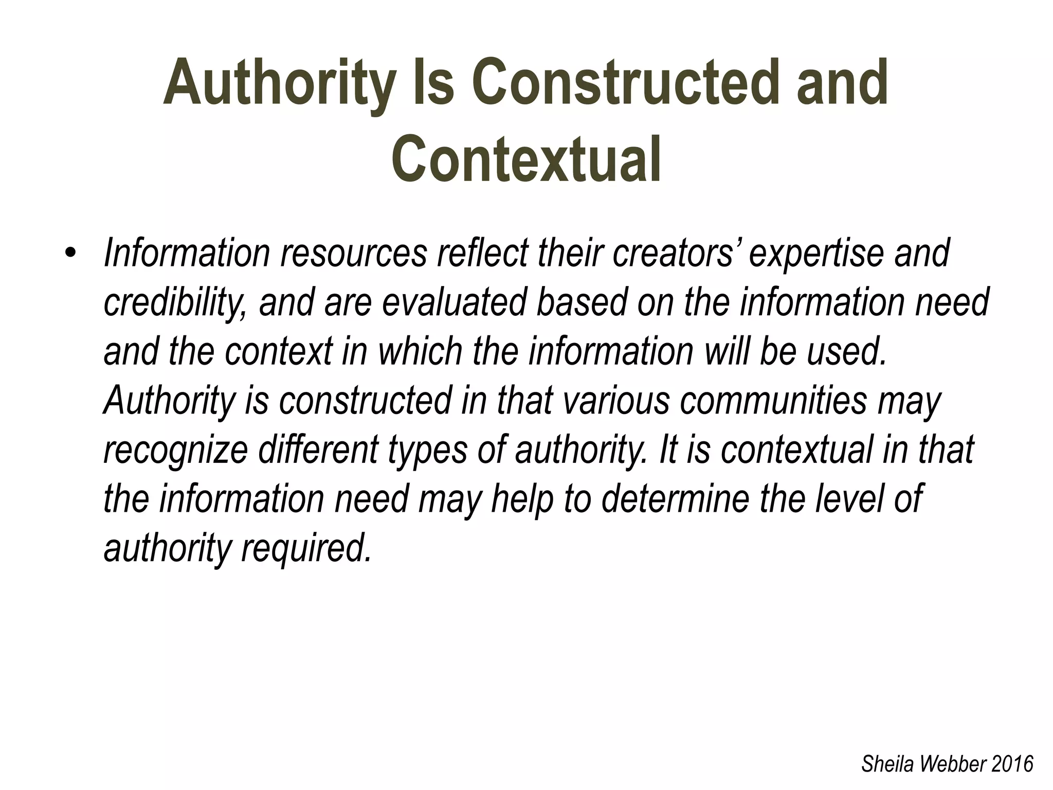 Authority Is Constructed and
Contextual
• Information resources reflect their creators’ expertise and
credibility, and are evaluated based on the information need
and the context in which the information will be used.
Authority is constructed in that various communities may
recognize different types of authority. It is contextual in that
the information need may help to determine the level of
authority required.
Sheila Webber 2016
 