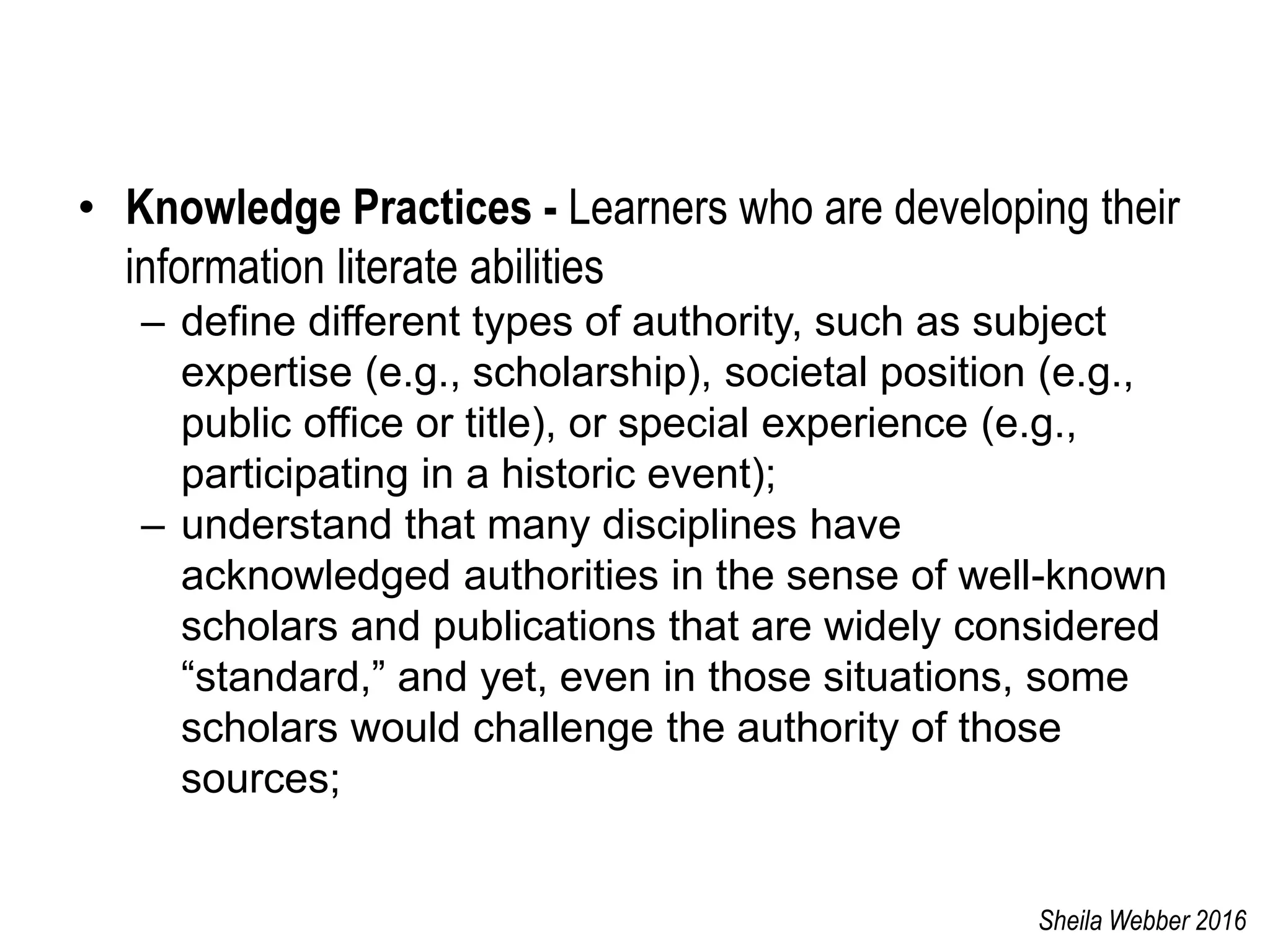 • Knowledge Practices - Learners who are developing their
information literate abilities
– define different types of authority, such as subject
expertise (e.g., scholarship), societal position (e.g.,
public office or title), or special experience (e.g.,
participating in a historic event);
– understand that many disciplines have
acknowledged authorities in the sense of well-known
scholars and publications that are widely considered
“standard,” and yet, even in those situations, some
scholars would challenge the authority of those
sources;
Sheila Webber 2016
 