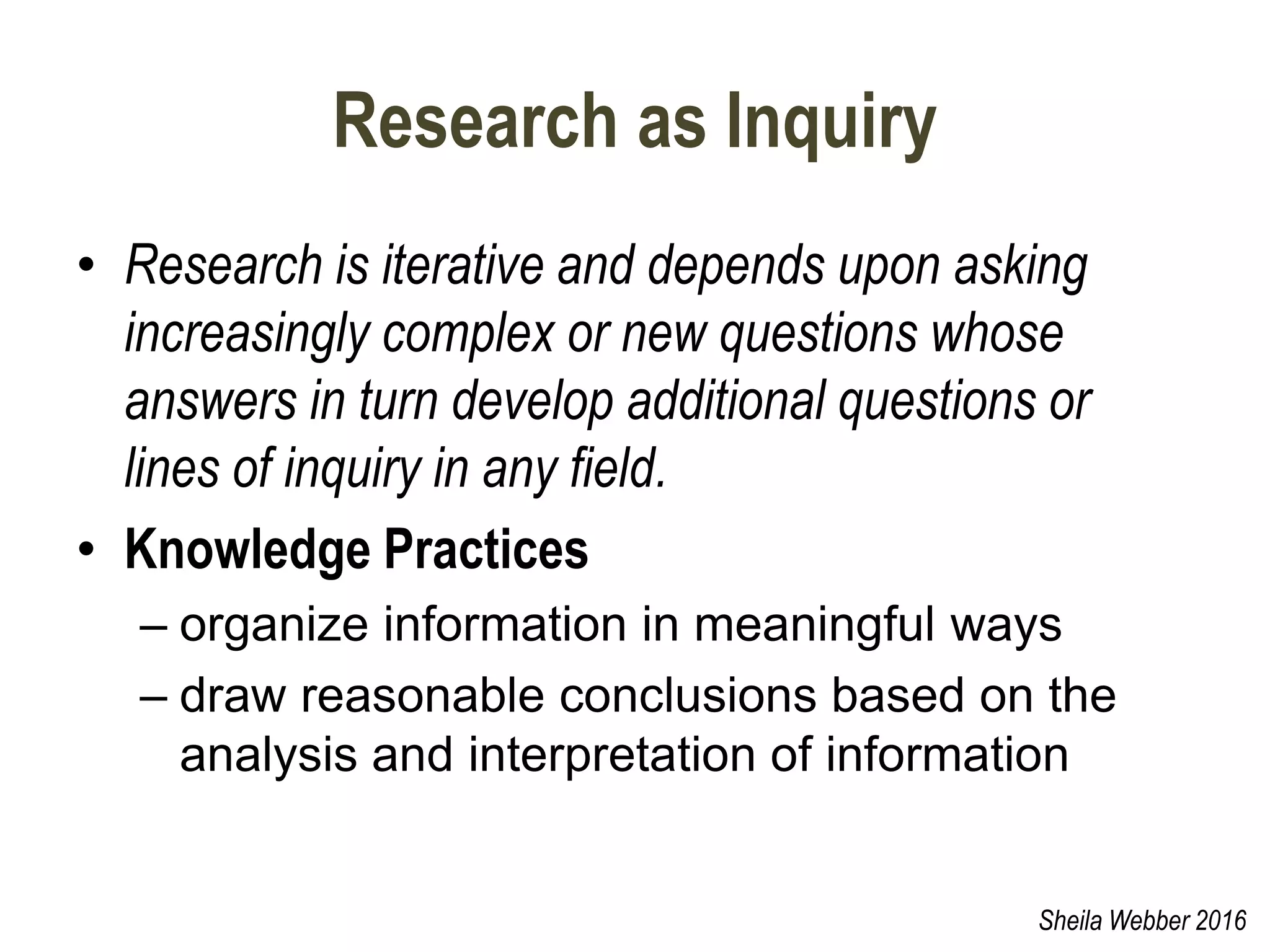 Research as Inquiry
• Research is iterative and depends upon asking
increasingly complex or new questions whose
answers in turn develop additional questions or
lines of inquiry in any field.
• Knowledge Practices
– organize information in meaningful ways
– draw reasonable conclusions based on the
analysis and interpretation of information
Sheila Webber 2016
 