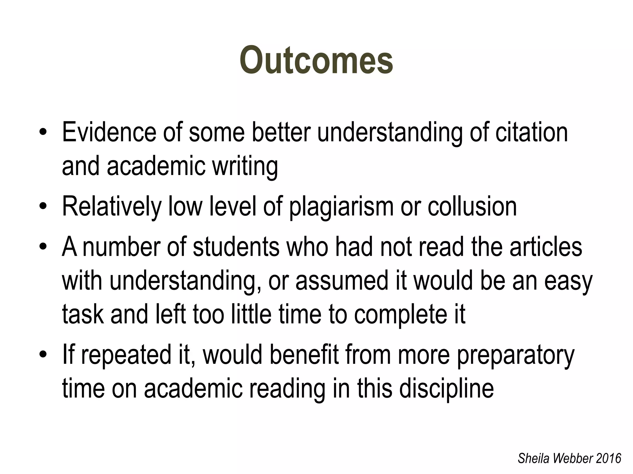 Outcomes
• Evidence of some better understanding of citation
and academic writing
• Relatively low level of plagiarism or collusion
• A number of students who had not read the articles
with understanding, or assumed it would be an easy
task and left too little time to complete it
• If repeated it, would benefit from more preparatory
time on academic reading in this discipline
Sheila Webber 2016
 