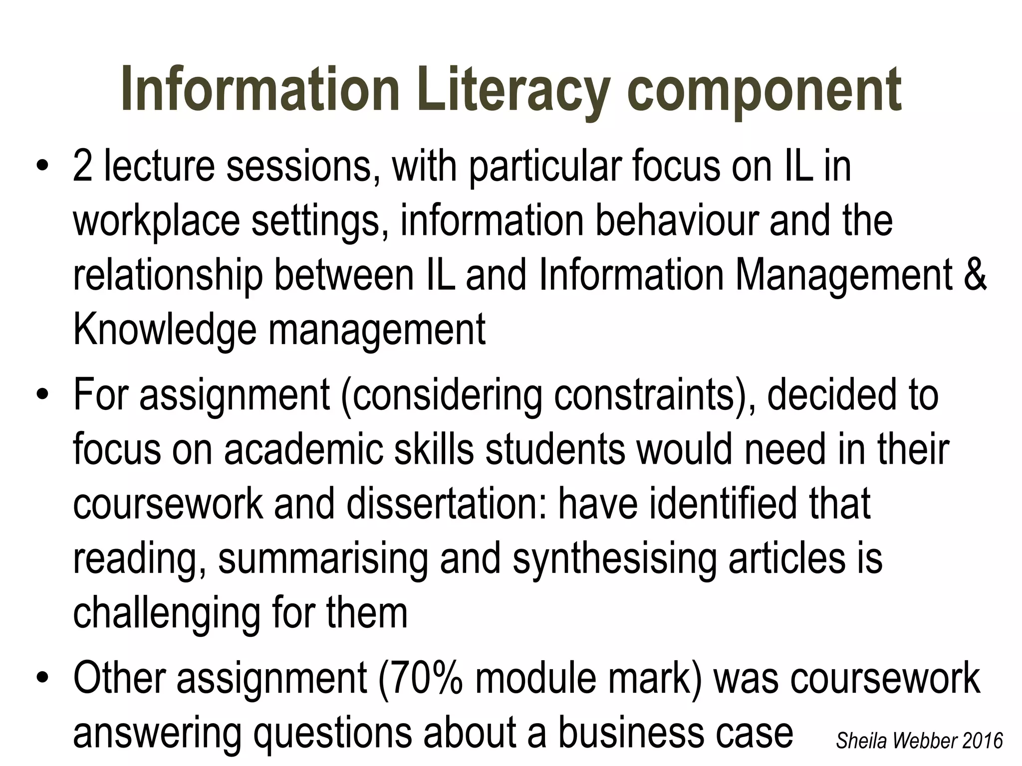 Information Literacy component
• 2 lecture sessions, with particular focus on IL in
workplace settings, information behaviour and the
relationship between IL and Information Management &
Knowledge management
• For assignment (considering constraints), decided to
focus on academic skills students would need in their
coursework and dissertation: have identified that
reading, summarising and synthesising articles is
challenging for them
• Other assignment (70% module mark) was coursework
answering questions about a business case Sheila Webber 2016
 