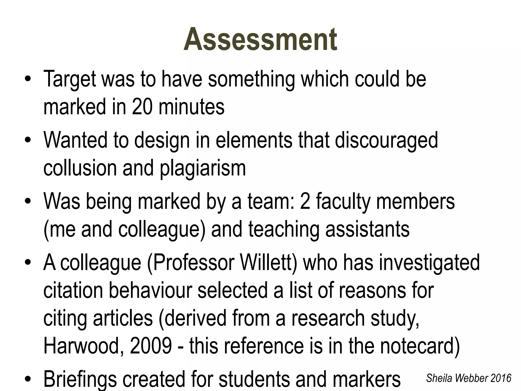 Assessment
• Target was to have something which could be
marked in 20 minutes
• Wanted to design in elements that discouraged
collusion and plagiarism
• Was being marked by a team: 2 faculty members
(me and colleague) and teaching assistants
• A colleague (Professor Willett) who has investigated
citation behaviour selected a list of reasons for
citing articles (derived from a research study,
Harwood, 2009 - this reference is in the notecard)
• Briefings created for students and markers Sheila Webber 2016
 