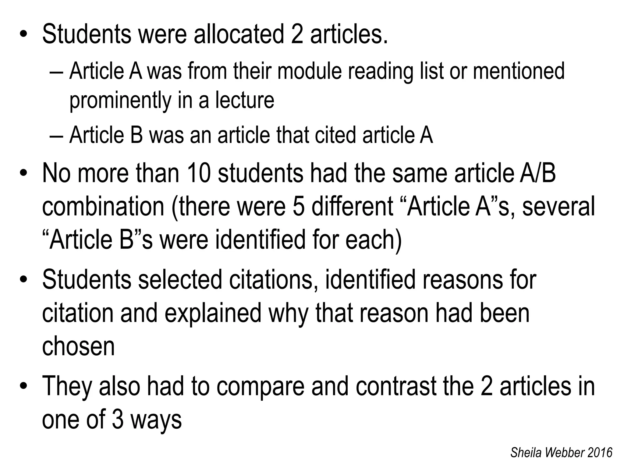 • Students were allocated 2 articles.
– Article A was from their module reading list or mentioned
prominently in a lecture
– Article B was an article that cited article A
• No more than 10 students had the same article A/B
combination (there were 5 different “Article A”s, several
“Article B”s were identified for each)
• Students selected citations, identified reasons for
citation and explained why that reason had been
chosen
• They also had to compare and contrast the 2 articles in
one of 3 ways
Sheila Webber 2016
 