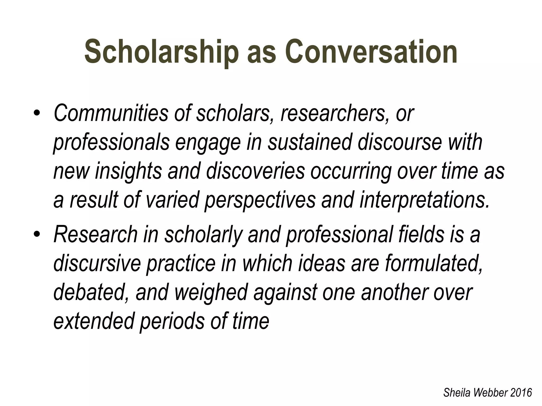 Scholarship as Conversation
• Communities of scholars, researchers, or
professionals engage in sustained discourse with
new insights and discoveries occurring over time as
a result of varied perspectives and interpretations.
• Research in scholarly and professional fields is a
discursive practice in which ideas are formulated,
debated, and weighed against one another over
extended periods of time
Sheila Webber 2016
 