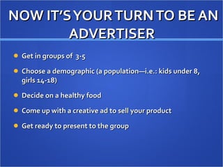 NOW IT’S YOUR TURN TO BE AN ADVERTISER  Get in groups of  3-5 Choose a demographic (a population—i.e.: kids under 8, girls 14-18) Decide on a healthy food Come up with a creative ad to sell your product Get ready to present to the group 