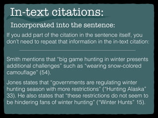 In-text citations:
Incorporated into the sentence:
If you add part of the citation in the sentence itself, you
don’t need to repeat that information in the in-text citation:
Smith mentions that “big game hunting in winter presents
additional challenges” such as “wearing snow-colored
camouﬂage” (54).
Jones states that “governments are regulating winter
hunting season with more restrictions” (“Hunting Alaska”
33). He also states that “these restrictions do not seem to
be hindering fans of winter hunting” (“Winter Hunts” 15).
 