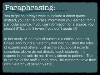 Paraphrasing:
You might not always want to include a direct quote.
Instead, you can re-phrase information you learned from a
particular source. If you use information for a source, you
should STILL cite it (even if you don’t quote it!)
In her study of the roles of nurses in a critical care unit,
Chase also found a hierarchy that distinguished the roles
of experts and others. Just as the educational experts
described above do not directly teach students, the
experts in this unit do not directly attend to patients. That
is the role of the staff nurses, who, like teachers, have their
own hierarchy of seniority (156).
 