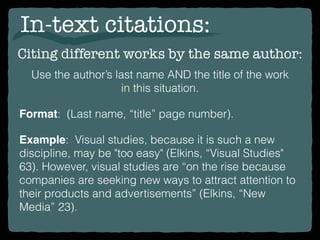 In-text citations:
Example: Visual studies, because it is such a new
discipline, may be "too easy" (Elkins, “Visual Studies"
63). However, visual studies are “on the rise because
companies are seeking new ways to attract attention to
their products and advertisements” (Elkins, “New
Media” 23).
Citing different works by the same author:
Format: (Last name, “title” page number).
Use the author’s last name AND the title of the work
in this situation.
 