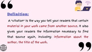 Definition:
A "citation" is the way you tell your readers that certain
material in your work came from another source. It also
gives your readers the information necessary to find
that source again, including: information about the
author. the title of the work.
 