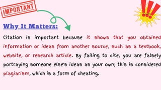 Why It Matters:
Citation is important because it shows that you obtained
information or ideas from another source, such as a textbook,
website, or research article. By failing to cite, you are falsely
portraying someone else's ideas as your own; this is considered
plagiarism, which is a form of cheating.
 