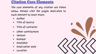 Citation Core Elements
The core elements of any citation are listed
below. Please visit the pages dedicated to
each element to learn more.
Author
Title of source
Title of container
Other contributors
Version
Number
Publisher
Publication date
Location
 
