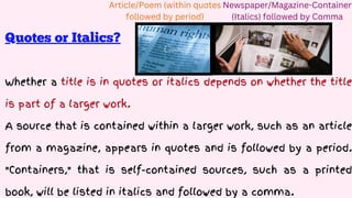 Whether a title is in quotes or italics depends on whether the title
is part of a larger work.
A source that is contained within a larger work, such as an article
from a magazine, appears in quotes and is followed by a period.
"Containers," that is self-contained sources, such as a printed
book, will be listed in italics and followed by a comma.
Newspaper/Magazine-Container
(Italics) followed by Comma
Article/Poem (within quotes
followed by period)
Quotes or Italics?
 