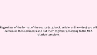 Regardless of the format of the source (e. g. book, article, online video) you will
determine these elements and put them together according to the MLA
citation template.
 