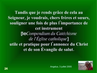 Tandis que je rends grâce de cela au Seigneur, je voudrais, chers frères et sœurs, souligner une fois de plus l'importance de cet instrument [le  Compendium du Catéchisme de l'Église catholique ] utile et pratique pour l'annonce du Christ et de son Évangile de salut. 24 Angelus, 3 juillet 2005 