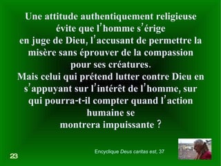Une attitude authentiquement religieuse évite que l’homme s’érige en juge de Dieu, l’accusant de permettre la misère sans éprouver de la compassion pour ses créatures. Mais celui qui prétend lutter contre Dieu en s’appuyant sur l’intérêt de l’homme, sur qui pourra-t-il compter quand l’action humaine se montrera impuissante ? 23 Encyclique  Deus caritas est , 37 