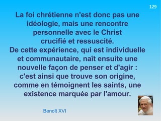 Benoît XVI La foi chrétienne n'est donc pas une idéologie, mais une rencontre personnelle avec le Christ crucifié et ressuscité. De cette expérience, qui est individuelle et communautaire, naît ensuite une nouvelle façon de penser et d'agir : c'est ainsi que trouve son origine, comme en témoignent les saints, une existence marquée par l'amour. 129 