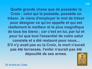 St André de Crète Quelle grande chose que de posséder la Croix : celui qui la possède, possède un trésor. Je viens d'employer le mot de trésor pour désigner ce qu'on appelle et qui est réellement le meilleur et le plus magnifique de tous les biens ; car c'est en lui, par lui et pour lui que tout l'essentiel de notre salut consiste et a été restauré pour nous... S'il n'y avait pas eu la Croix, la mort n'aurait pas été terrassée, l'enfer n'aurait pas été dépouillé de ses armes. 130 
