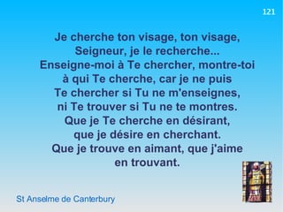 St Anselme de Canterbury Je cherche ton visage, ton visage, Seigneur, je le recherche... Enseigne-moi à Te chercher, montre-toi à qui Te cherche, car je ne puis Te chercher si Tu ne m'enseignes, ni Te trouver si Tu ne te montres. Que je Te cherche en désirant, que je désire en cherchant. Que je trouve en aimant, que j'aime en trouvant. 121 