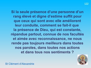 St Clément d’Alexandrie Si la seule présence d’une personne d’un rang élevé et digne d’estime suffit pour que ceux qui sont avec elle améliorent leur conduite, comment se fait-il que  la présence de Dieu, qui est constante, répandue partout, connue de nos facultés et aimée avec reconnaissance, ne nous rende pas toujours meilleurs dans toutes nos paroles, dans toutes nos actions et dans tous nos sentiments ? 122 