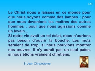 St Jean Chrysostome Le Christ nous a laissés en ce monde pour que nous soyons comme des lampes ; pour que nous devenions les maîtres des autres hommes ; pour que nous agissions comme un levain... Si notre vie avait un tel éclat, nous n’aurions pas besoin d’ouvrir la bouche. Les mots seraient de trop, si nous pouvions montrer nos œuvres. Il n’y aurait pas un seul païen, si nous étions vraiment chrétiens. 123 