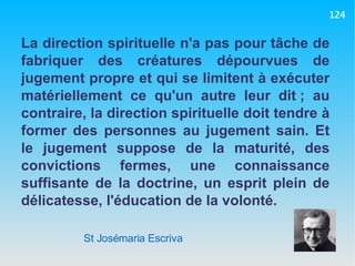 St Josémaria Escriva La direction spirituelle n'a pas pour tâche de fabriquer des créatures dépourvues de jugement propre et qui se limitent à exécuter matériellement ce qu'un autre leur dit ; au contraire, la direction spirituelle doit tendre à former des personnes au jugement sain. Et le jugement suppose de la maturité, des convictions fermes, une connaissance suffisante de la doctrine, un esprit plein de délicatesse, l'éducation de la volonté. 124 
