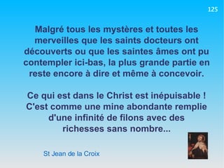 St Jean de la Croix Malgré tous les mystères et toutes les merveilles que les saints docteurs ont découverts ou que les saintes âmes ont pu contempler ici-bas, la plus grande partie en reste encore à dire et même à concevoir. Ce qui est dans le Christ est inépuisable ! C'est comme une mine abondante remplie d'une infinité de filons avec des richesses sans nombre... 125 