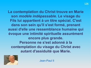 Jean-Paul II La contemplation du Christ trouve en Marie son  modèle indépassable.  Le visage du Fils lui appartient à un titre spécial. C'est dans son sein qu'il s'est formé, prenant aussi d'elle une ressemblance humaine qui évoque une intimité spirituelle assurément encore plus grande. Personne ne s'est adonné à la contemplation du visage du Christ avec autant d'assiduité que Marie. 126 