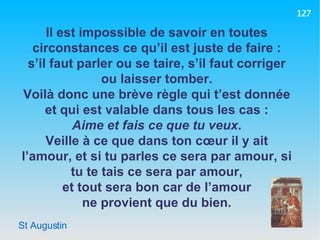St Augustin Il est impossible de savoir en toutes circonstances ce qu’il est juste de faire : s’il faut parler ou se taire, s’il faut corriger ou laisser tomber. Voilà donc une brève règle qui t’est donnée et qui est valable dans tous les cas : Aime et fais ce que tu veux . Veille à ce que dans ton cœur il y ait l’amour, et si tu parles ce sera par amour, si tu te tais ce sera par amour, et tout sera bon car de l’amour ne provient que du bien. 127 