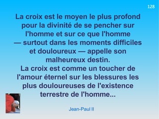 Jean-Paul II La croix est le moyen le plus profond pour la divinité de se pencher sur l'homme et sur ce que l'homme —  surtout dans les moments difficiles et douloureux — appelle son malheureux destin. La croix est comme un toucher de l'amour éternel sur les blessures les plus douloureuses de l'existence terrestre de l'homme... 128 