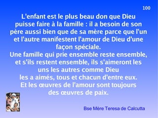 100 L'enfant est le plus beau don que Dieu puisse faire à la famille : il a besoin de son père aussi bien que de sa mère parce que l'un et l'autre manifestent l'amour de Dieu d'une façon spéciale. Une famille qui prie ensemble reste ensemble, et s'ils restent ensemble, ils s'aimeront les uns les autres comme Dieu les a aimés, tous et chacun d'entre eux. Et les œuvres de l'amour sont toujours des œuvres de paix. Bse Mère Teresa de Calcutta 