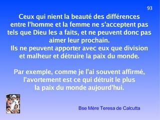 93 Ceux qui nient la beauté des différences entre l'homme et la femme ne s'acceptent pas tels que Dieu les a faits, et ne peuvent donc pas aimer leur prochain. Ils ne peuvent apporter avec eux que division et malheur et détruire la paix du monde. Par exemple, comme je l'ai souvent affirmé, l'avortement est ce qui détruit le plus la paix du monde aujourd'hui. Bse Mère Teresa de Calcutta 