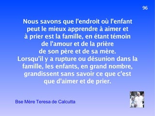 96 Nous savons que l'endroit où l'enfant peut le mieux apprendre à aimer et à prier est la famille, en étant témoin de l'amour et de la prière de son père et de sa mère. Lorsqu'il y a rupture ou désunion dans la famille, les enfants, en grand nombre, grandissent sans savoir ce que c'est que d'aimer et de prier. Bse Mère Teresa de Calcutta 