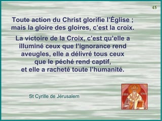 Toute action du Christ glorifie l’Église ; mais la gloire des gloires, c’est la croix. La victoire de la Croix, c’est qu’elle a illuminé ceux que l’ignorance rend aveugles, elle a délivré tous ceux que le péché rend captif, et elle a racheté toute l’humanité. 45 St Cyrille de Jérusalem 