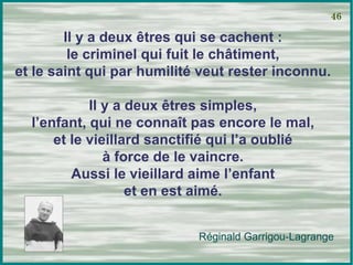 Il y a deux êtres qui se cachent : le criminel qui fuit le châtiment, et le saint qui par humilité veut rester inconnu. Il y a deux êtres simples, l’enfant, qui ne connaît pas encore le mal, et le vieillard sanctifié qui l’a oublié à force de le vaincre. Aussi le vieillard aime l’enfant et en est aimé. 46 Réginald Garrigou-Lagrange 