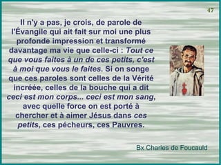 Il n'y a pas, je crois, de parole de l'Évangile qui ait fait sur moi une plus profonde impression et transformé davantage ma vie que celle-ci :  Tout ce que vous faites à un de ces petits, c'est à moi que vous le faites . Si on songe que ces paroles sont celles de la Vérité incréée, celles de la bouche qui a dit  ceci est mon corps... ceci est mon sang , avec quelle force on est porté à chercher et à aimer Jésus dans  ces petits , ces pécheurs, ces Pauvres. 47 Bx Charles de Foucauld 