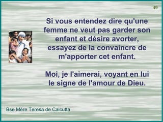 Si vous entendez dire qu'une femme ne veut pas garder son enfant et désire avorter, essayez de la convaincre de m'apporter cet enfant. Moi, je l'aimerai, voyant en lui le signe de l'amour de Dieu. 49 Bse Mère Teresa de Calcutta 